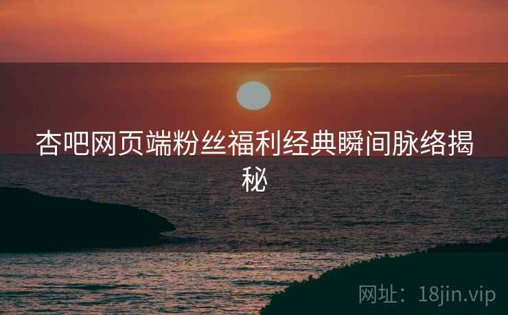 杏吧网页端粉丝福利经典瞬间脉络揭秘