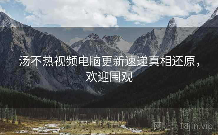 汤不热视频电脑更新速递真相还原，欢迎围观