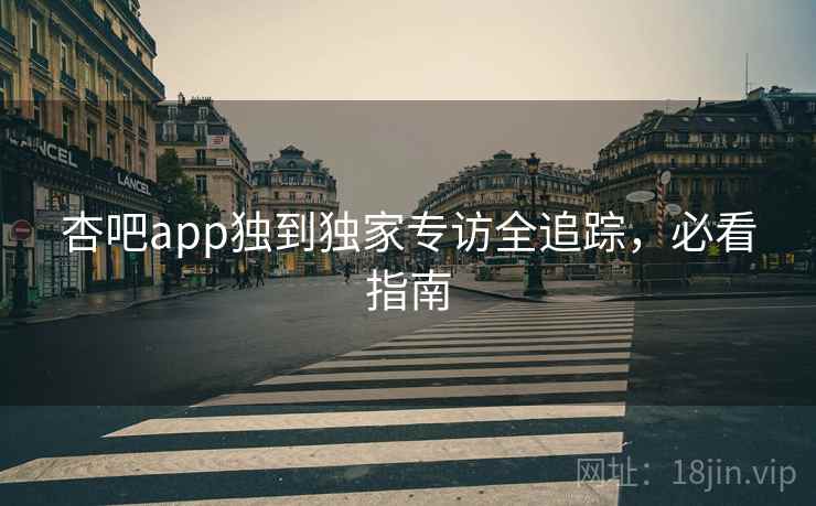 杏吧app独到独家专访全追踪，必看指南