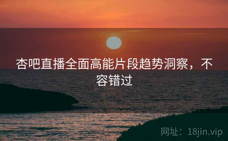 杏吧直播全面高能片段趋势洞察，不容错过