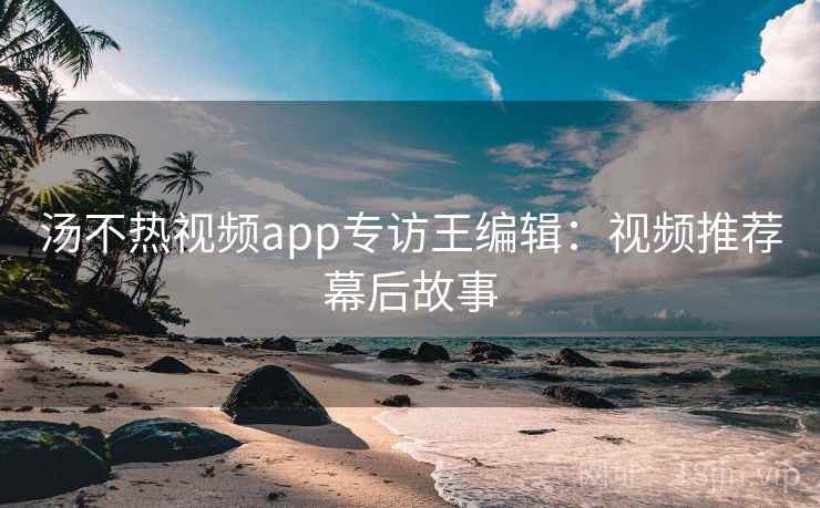 汤不热视频app专访王编辑：视频推荐幕后故事