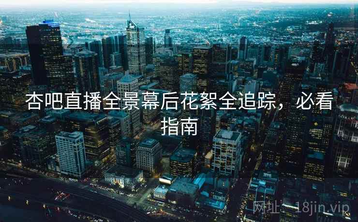 杏吧直播全景幕后花絮全追踪，必看指南