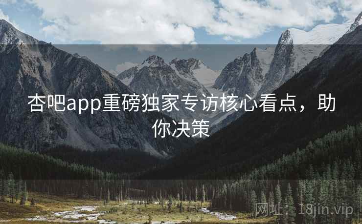杏吧app重磅独家专访核心看点，助你决策