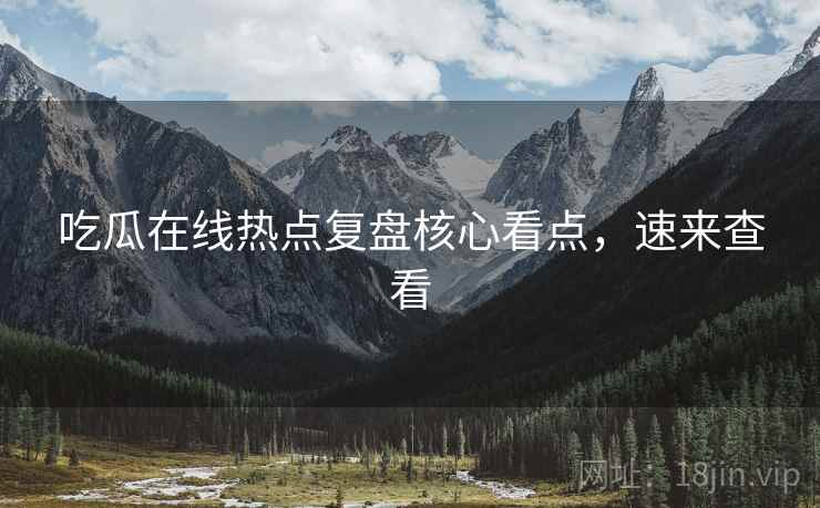 吃瓜在线热点复盘核心看点，速来查看