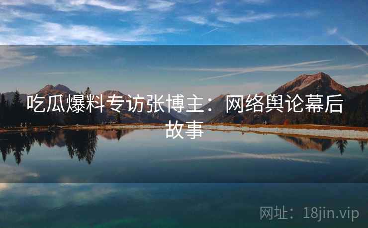 吃瓜爆料专访张博主：网络舆论幕后故事