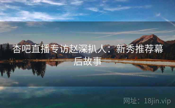 杏吧直播专访赵深扒人：新秀推荐幕后故事