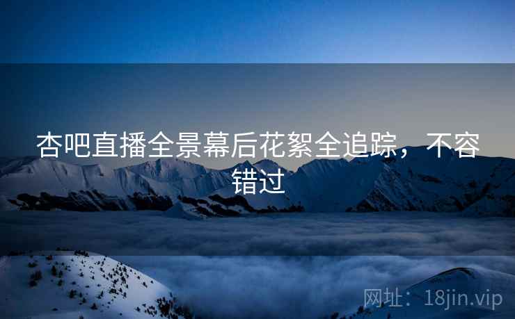杏吧直播全景幕后花絮全追踪，不容错过
