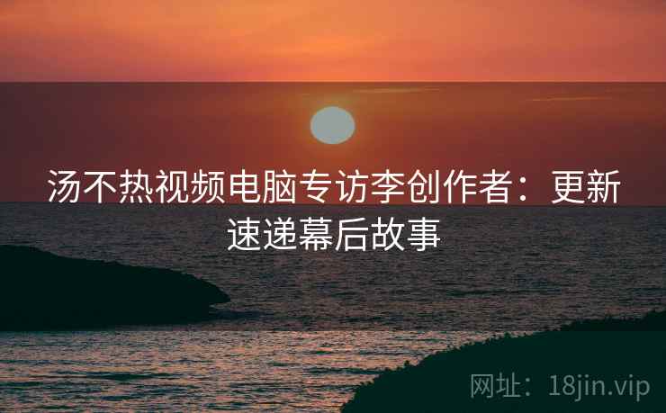 汤不热视频电脑专访李创作者：更新速递幕后故事