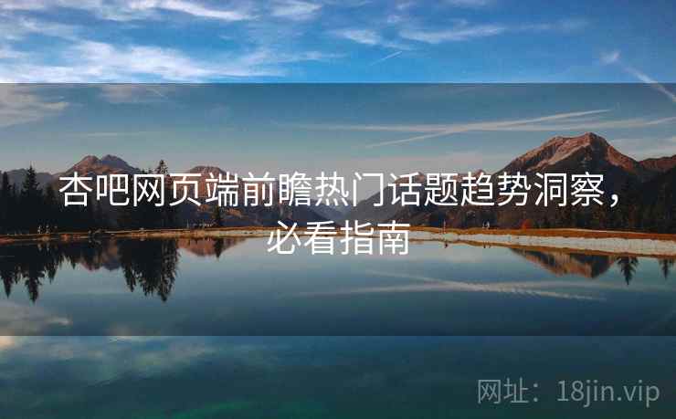 杏吧网页端前瞻热门话题趋势洞察，必看指南