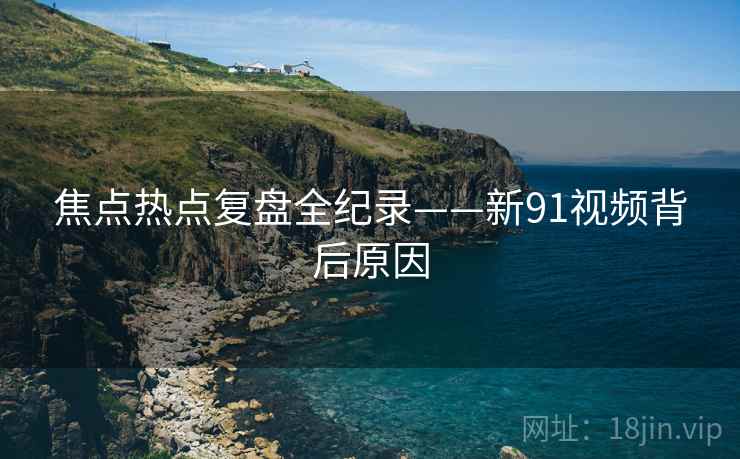 焦点热点复盘全纪录——新91视频背后原因