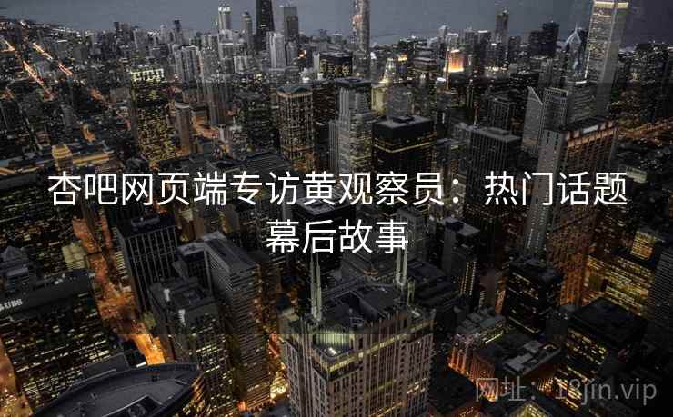 杏吧网页端专访黄观察员：热门话题幕后故事