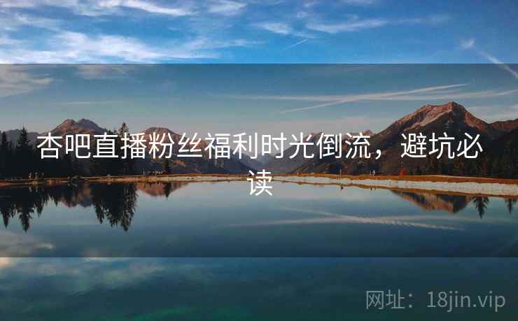 杏吧直播粉丝福利时光倒流，避坑必读