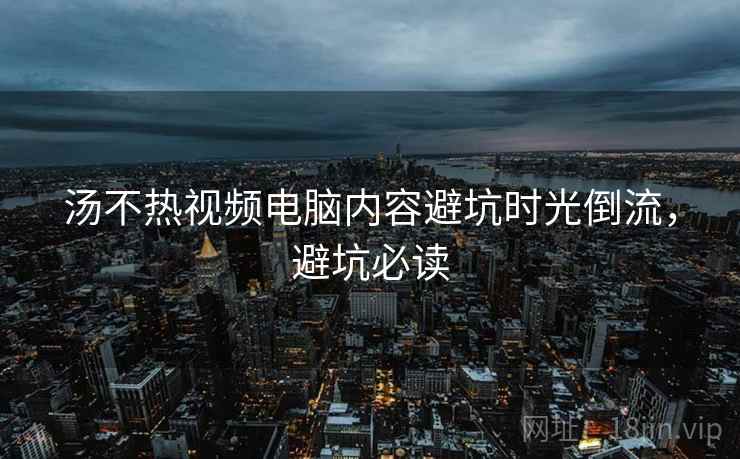 汤不热视频电脑内容避坑时光倒流，避坑必读